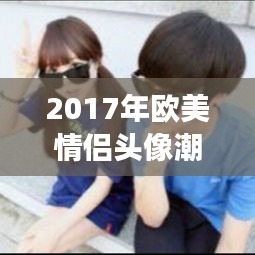 2017年欧美情侣头像潮流解析：甜蜜与个性的完美融合