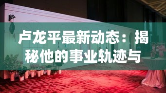 卢龙平最新动态：揭秘他的事业轨迹与未来展望
