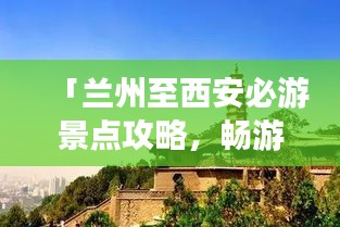 「兰州至西安必游景点攻略，畅游丝路之旅！」