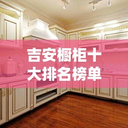 吉安橱柜十大排名榜单揭晓，品质与口碑的双重保障