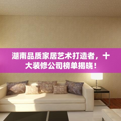湖南品质家居艺术打造者，十大装修公司榜单揭晓！